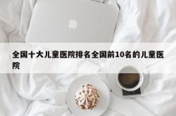 全国十大儿童医院排名全国前10名的儿童医院