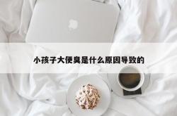 小孩子大便臭是什么原因导致的