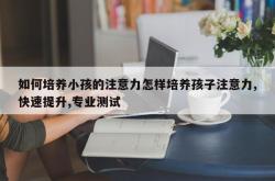 如何培养小孩的注意力怎样培养孩子注意力,快速提升,专业测试