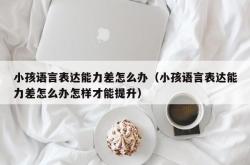 小孩语言表达能力差怎么办（小孩语言表达能力差怎么办怎样才能提升）