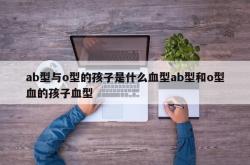 ab型与o型的孩子是什么血型ab型和o型血的孩子血型