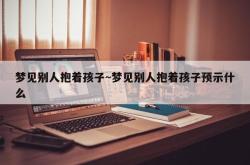 梦见别人抱着孩子~梦见别人抱着孩子预示什么