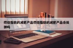 燃烧脂肪的减肥产品燃烧脂肪的减肥产品会反弹吗