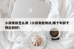 小孩骨龄怎么测（小孩骨龄测试,哪个年龄干预比较好）