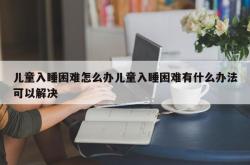 儿童入睡困难怎么办儿童入睡困难有什么办法可以解决