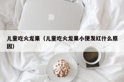 儿童吃火龙果（儿童吃火龙果小便发红什么原因）