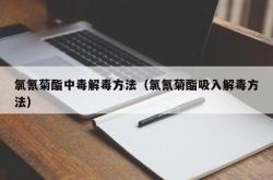 氯氰菊酯中毒解毒方法（氯氰菊酯吸入解毒方法）