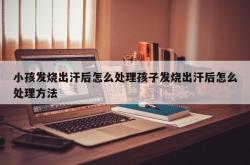 小孩发烧出汗后怎么处理孩子发烧出汗后怎么处理方法