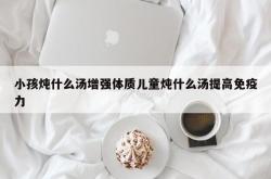 小孩炖什么汤增强体质儿童炖什么汤提高免疫力