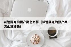 试管婴儿的预产期怎么算（试管婴儿的预产期怎么算准确）