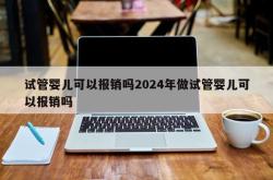 试管婴儿可以报销吗2024年做试管婴儿可以报销吗