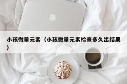 小孩微量元素（小孩微量元素检查多久出结果）