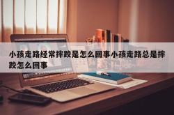 小孩走路经常摔跤是怎么回事小孩走路总是摔跤怎么回事