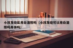 小孩发烧能用白酒擦吗（小孩发烧可以用白酒擦吗身体吗）