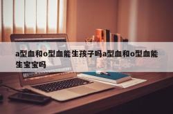 a型血和o型血能生孩子吗a型血和o型血能生宝宝吗