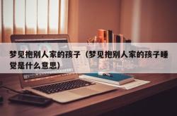 梦见抱别人家的孩子（梦见抱别人家的孩子睡觉是什么意思）