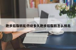 跑步后脂肪能燃烧多久跑步后脂肪怎么排出