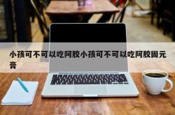 小孩可不可以吃阿胶小孩可不可以吃阿胶固元膏