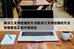 解决三叉神经痛的方法解决三叉神经痛的方法有哪些选云南中西结合