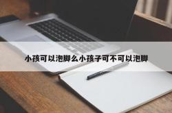 小孩可以泡脚么小孩子可不可以泡脚