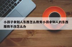 小孩子拿别人东西怎么教育小孩拿别人的东西屡教不改怎么办