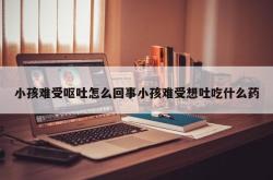 小孩难受呕吐怎么回事小孩难受想吐吃什么药