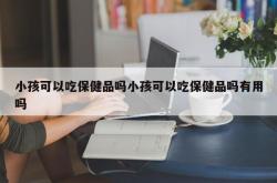 小孩可以吃保健品吗小孩可以吃保健品吗有用吗