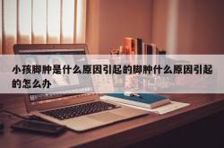 小孩脚肿是什么原因引起的脚肿什么原因引起的怎么办