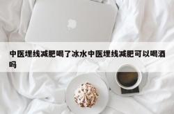 中医埋线减肥喝了冰水中医埋线减肥可以喝酒吗