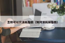 怎样可以只消耗脂肪（如何消耗掉脂肪）