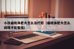 小孩扁桃体肥大怎么治疗好（扁桃体肥大怎么调理才能萎缩）