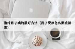 治疗月子病的最好方法（月子受凉怎么彻底驱寒）