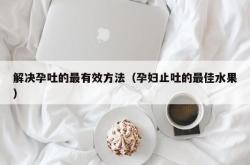 解决孕吐的最有效方法（孕妇止吐的最佳水果）