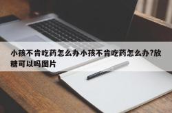 小孩不肯吃药怎么办小孩不肯吃药怎么办?放糖可以吗图片