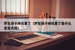 梦见孩子掉坑里了（梦见孩子掉坑里了是什么意思大哭）