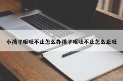 小孩子呕吐不止怎么办孩子呕吐不止怎么止吐