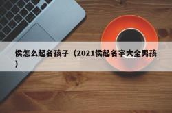 侯怎么起名孩子（2021侯起名字大全男孩）