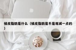 橘皮脂肪是什么（橘皮脂肪是不是难减一点的）