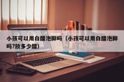 小孩可以用白醋泡脚吗（小孩可以用白醋泡脚吗?放多少醋）