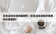 无氧运动会消耗脂肪吗（无氧运动消耗的是肌肉还是脂肪）