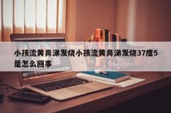 小孩流黄鼻涕发烧小孩流黄鼻涕发烧37度5是怎么回事