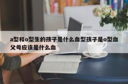 a型和o型生的孩子是什么血型孩子是o型血父母应该是什么血