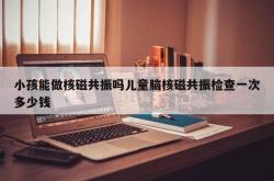 小孩能做核磁共振吗儿童脑核磁共振检查一次多少钱