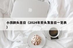 小孩剃头吉日（2024年剪头发吉日一览表）